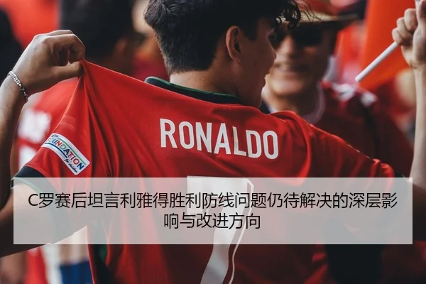 C罗赛后坦言利雅得胜利防线问题仍待解决的深层影响与改进方向 - milanosports